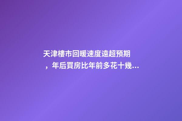 天津樓市回暖速度遠超預期，年后買房比年前多花十幾萬！